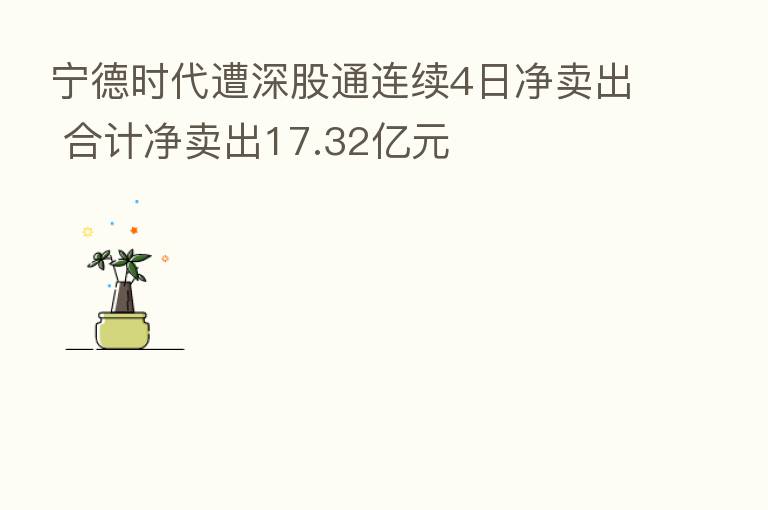 宁德时代遭深股通连续4日净卖出 合计净卖出17.32亿元