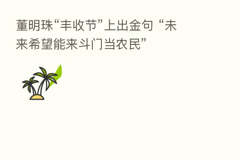 董明珠“丰收节”上出金句 “未来希望能来斗门当农民”