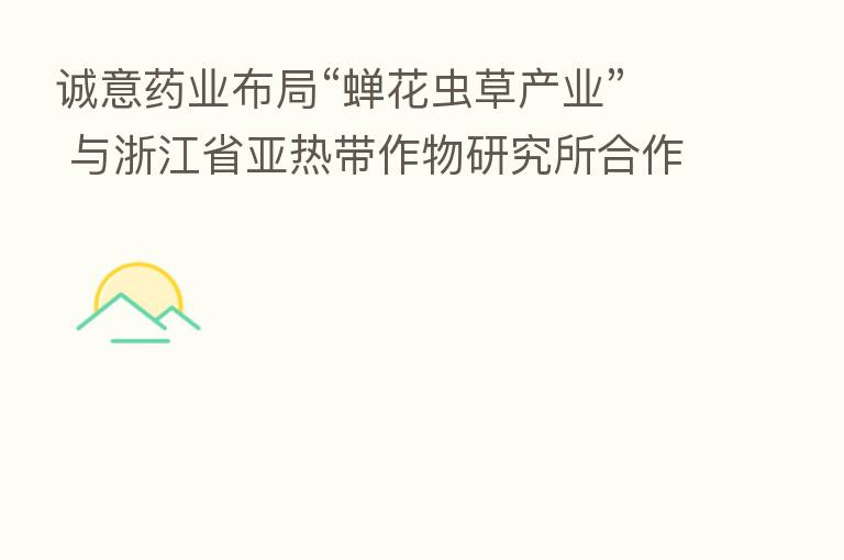 诚意药业布局“蝉花虫草产业” 与浙江省亚热带作物研究所合作成功签约