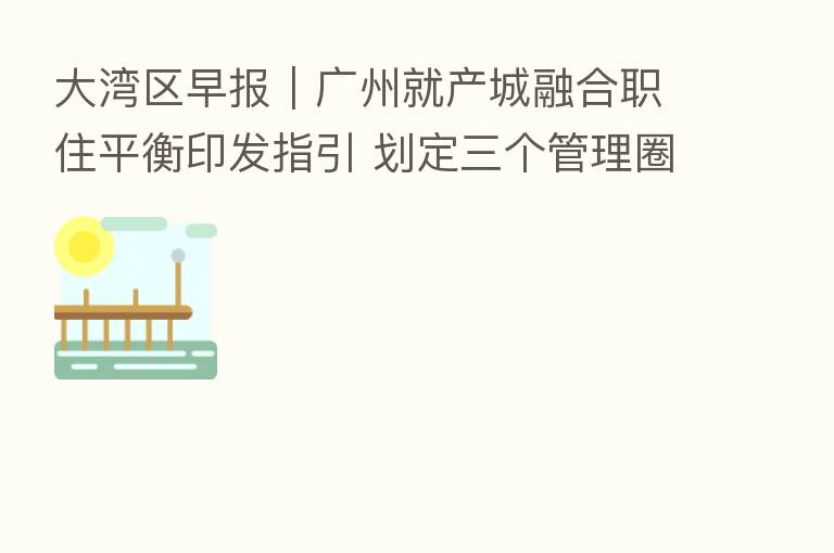 大湾区早报｜广州就产城      职住平衡印发指引 划定三个管理圈层；2022年全国双创周深圳活动将于9月15日在南山区启动