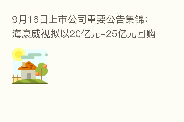 9月16日上市公司重要公告集锦:海康威视拟以20亿元-25亿元回购股份并注销