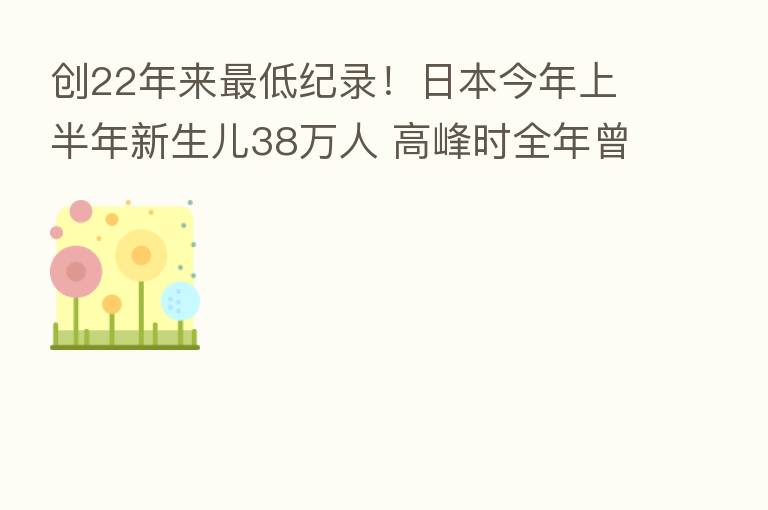 创22年来 低纪录!日本今年上半年新生儿38万人 高峰时全年曾达209万!
