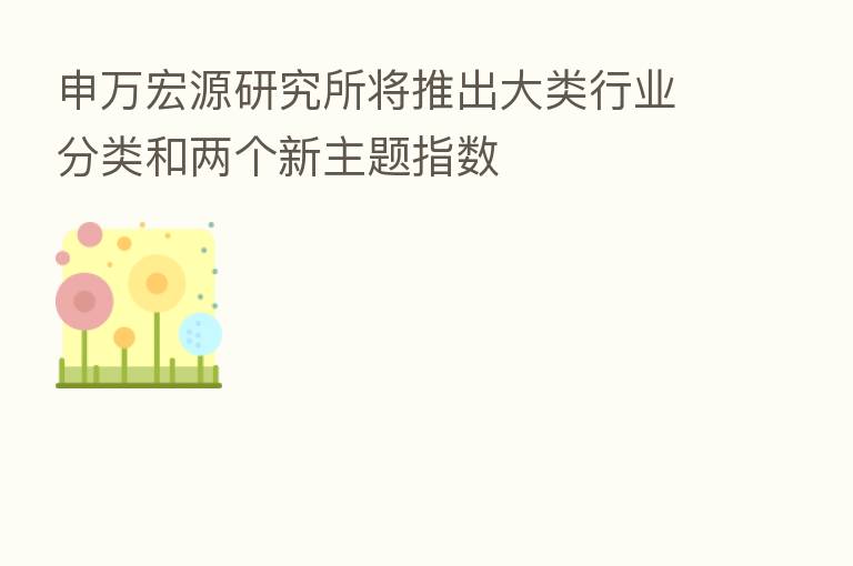 申万宏源研究所将推出大类行业分类和两个新主题指数