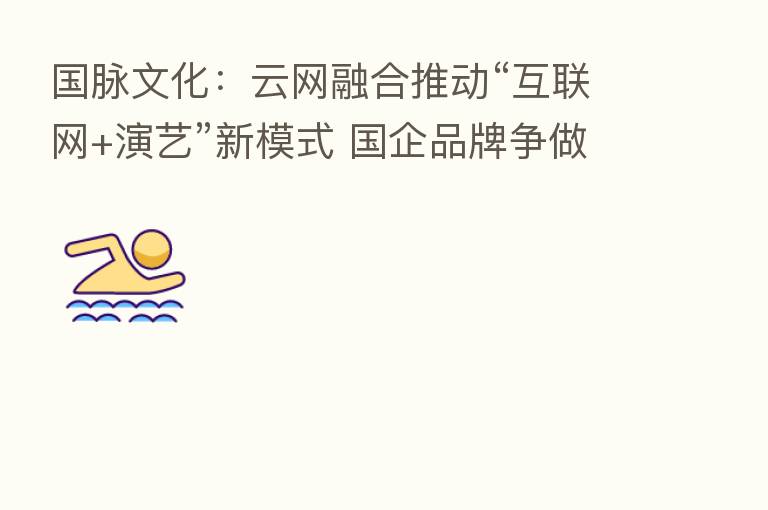 国脉文化：云网      推动“互联网+演艺”新模式 国企品牌争做新赛道引领者