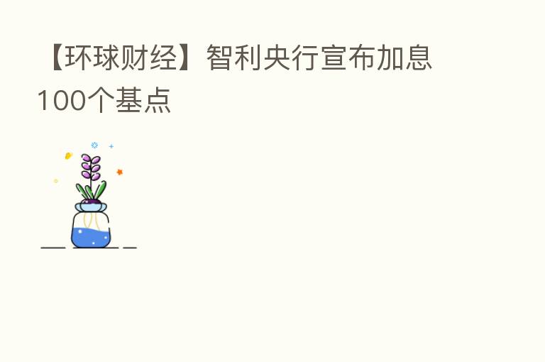 【环球财经】智利央行宣布加息100个基点