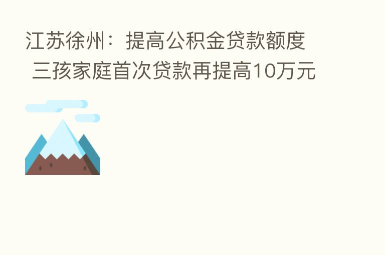 江苏徐州:提高公积金贷款额度 三孩家庭首次贷款再提高10万元