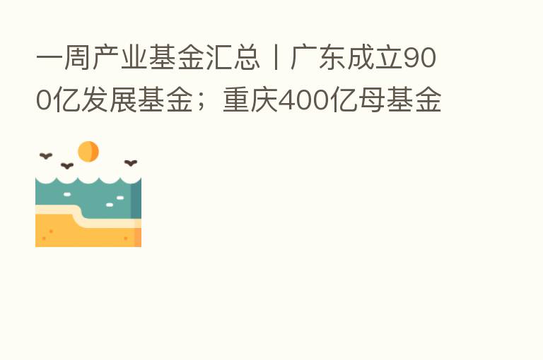 一周产业基金汇总丨广东成立900亿发展基金；重庆400亿母基金招GP；安徽又一百亿基金招GP