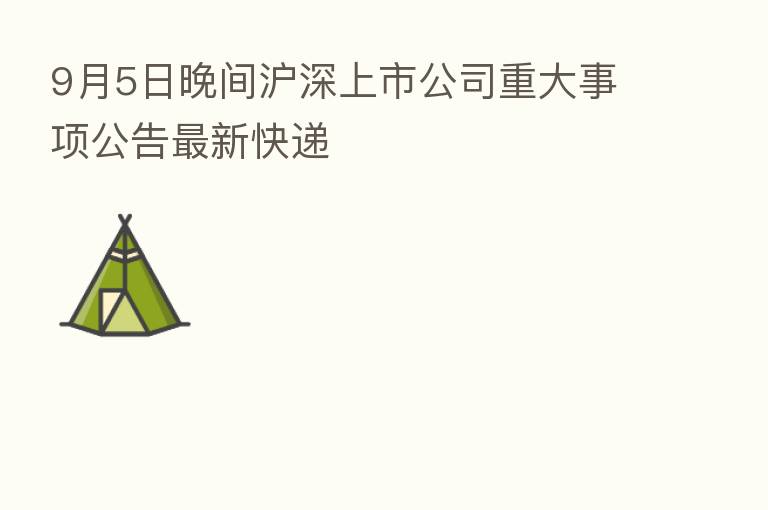 9月5日晚间沪深上市公司重大事项公告新 快递