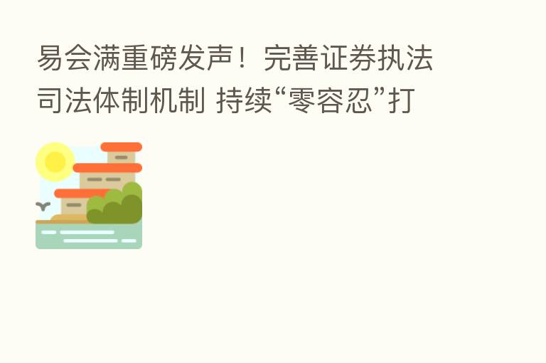 易会满重磅发声！完善证券执法司法体制机制 持续“零容忍”打击证券违法活动