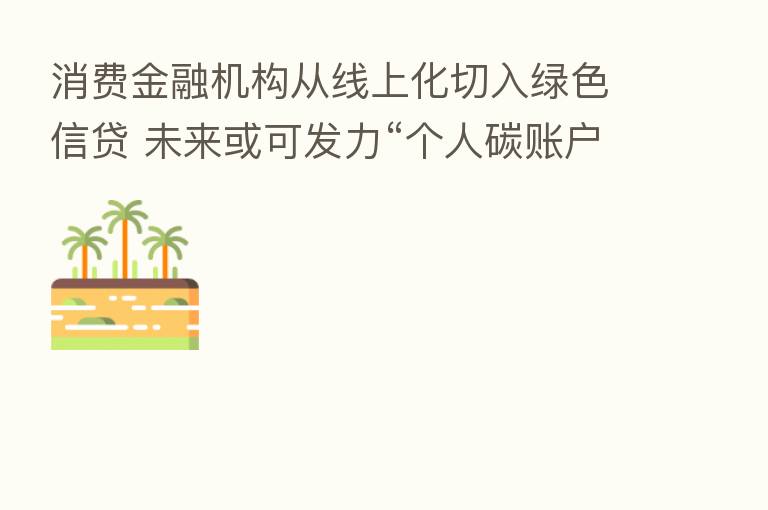 消费金融机构从线上化切入绿色信贷 未来或可发力“个人碳账户”