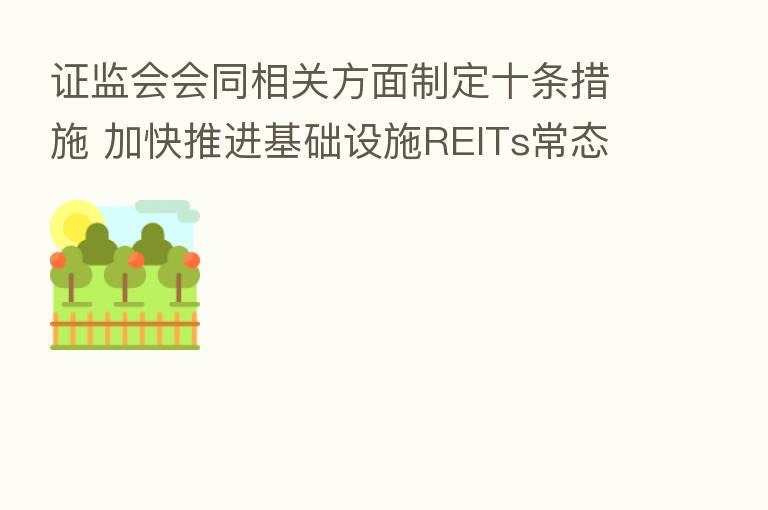 证监会会同相关方面制定十条措施 加快推进基础设施REITs常态化发行