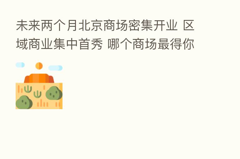 未来两个月北京商场密集开业 区域商业集中首秀 哪个商场 得你心?