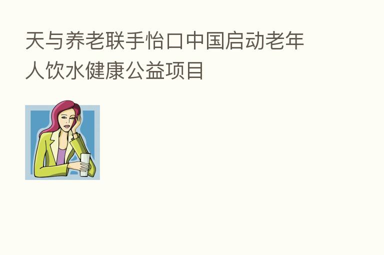 天与养老联手怡口中国启动老年人饮水健康公益项目