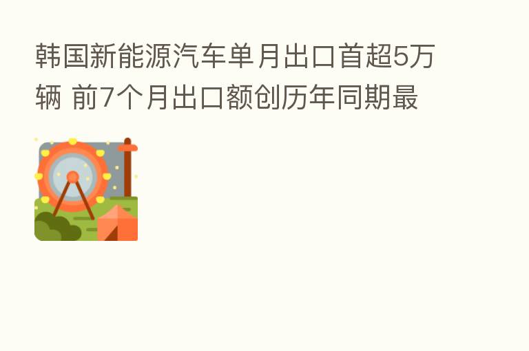 韩国新能源汽车单月出口首超5万辆 前7个月出口额创历年同期 高纪录