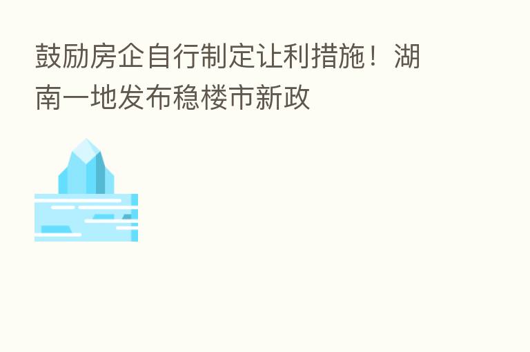 鼓励房企自行制定让利措施！湖南一地发布稳楼市新政