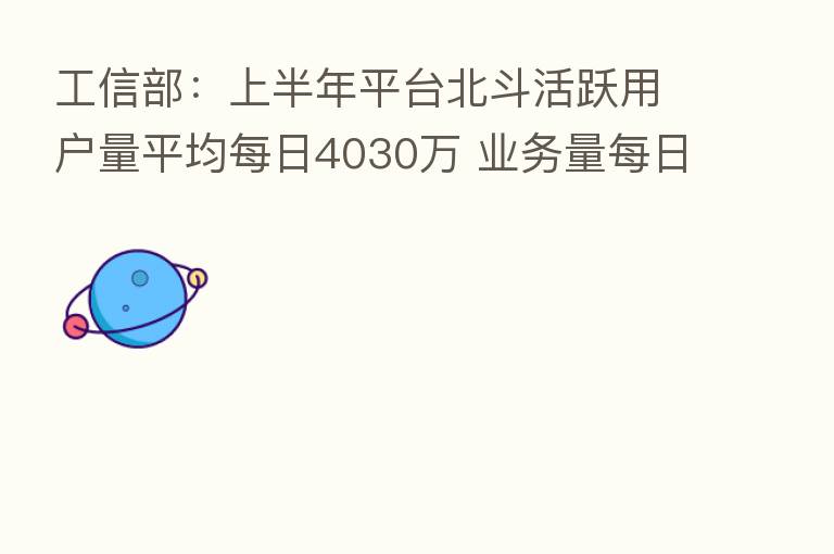 工信部：上半年平台北斗活跃用户量平均每日4030万 业务量每日3.2亿次