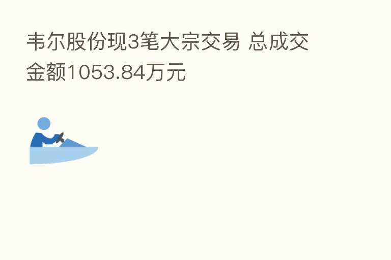 韦尔股份现3笔大宗交易 总成交金额1053.84万元