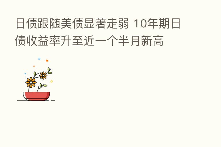 日债跟随美债显著走弱 10年期日债收益率升至近一个半月新高
