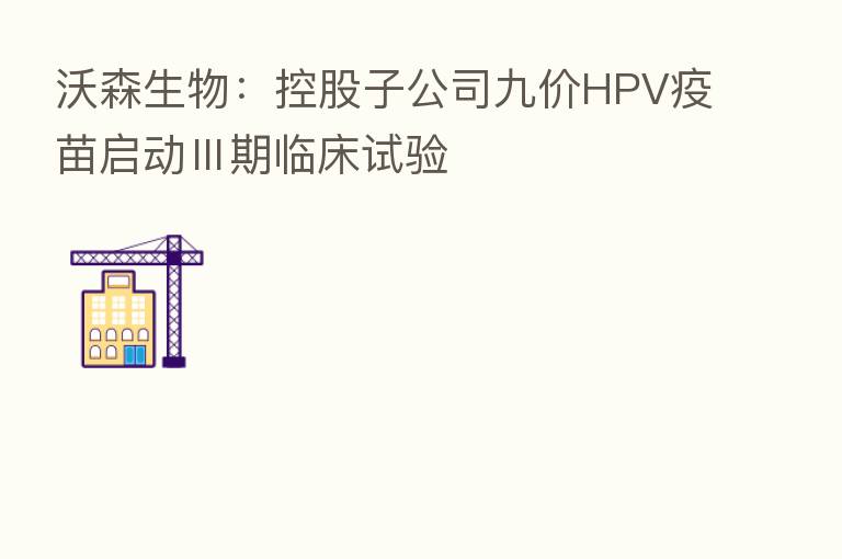沃森生物：控股子公司九价HPV疫苗启动Ⅲ期临床试验
