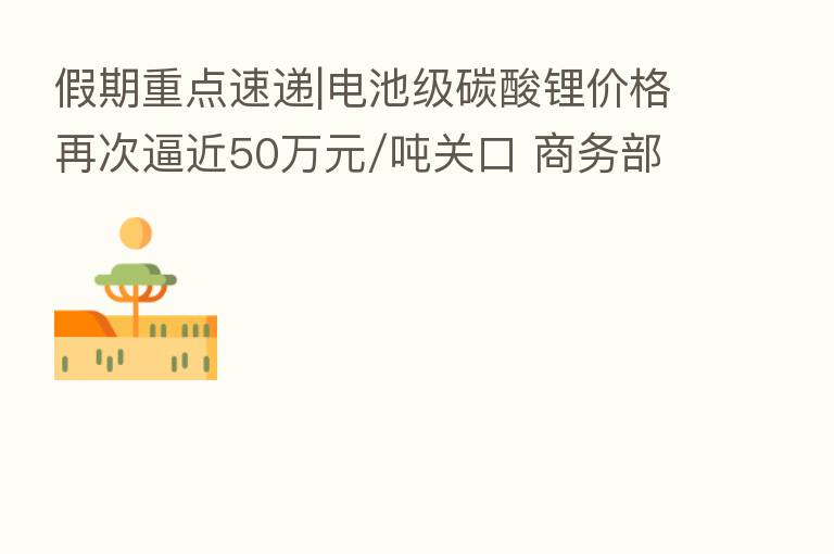假期重点速递|电池级碳酸锂价格再次逼近50万元/吨关口 商务部:正在搭建“数字经济产业跨境投资促进平台”