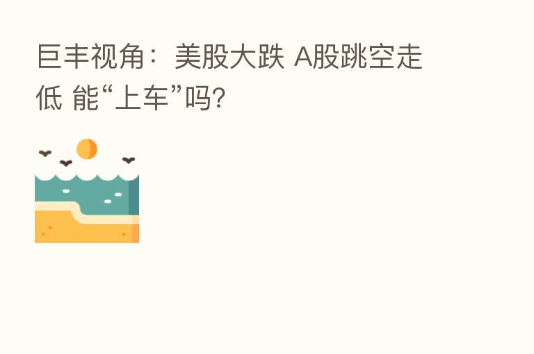 巨丰视角:美股大跌 A股跳空走低 能“上车”吗?