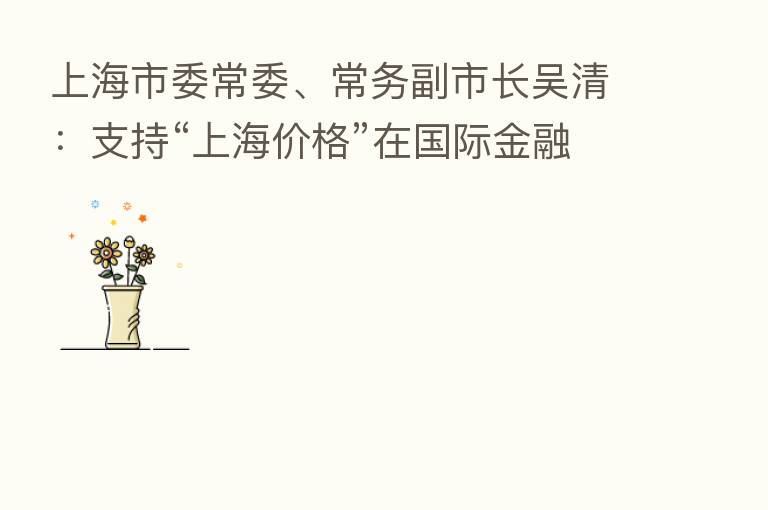 上海市委常委、常务副市长吴清：支持“上海价格”在国际金融市场广泛应用