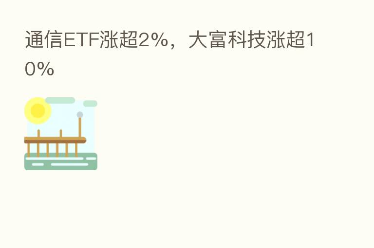 通信ETF涨超2%,大富科技涨超10%