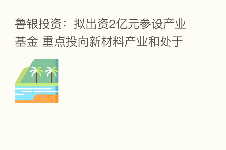 鲁银投资:拟出资2亿元参设产业基金 重点投向新材料产业和处于鲁银投资产业链的项目