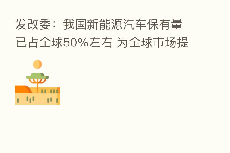 发改委:我国新能源汽车保有量已占全球50%左右 为全球市场提供超过70%的光伏组件