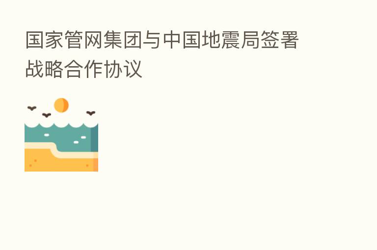 国家管网集团与中国地震局签署战略合作协议