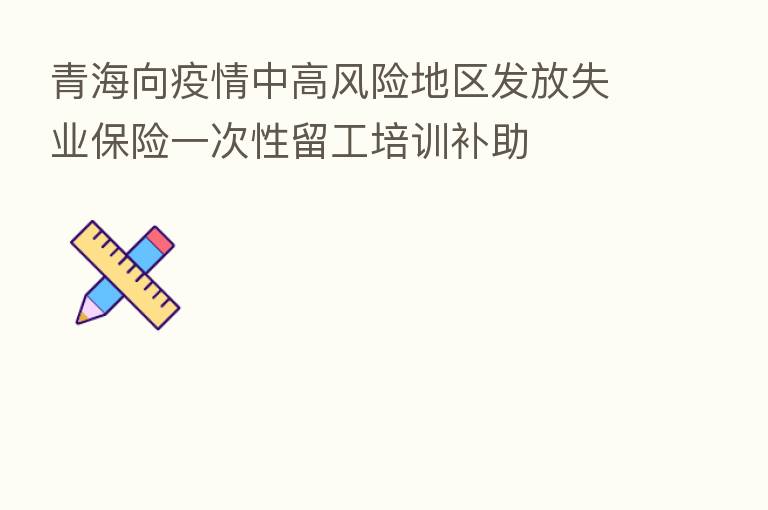 青海向疫情中高风险地区发放失业      一次性留工培训补助