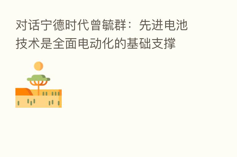 对话宁德时代曾毓群：先进电池技术是全面电动化的基础支撑