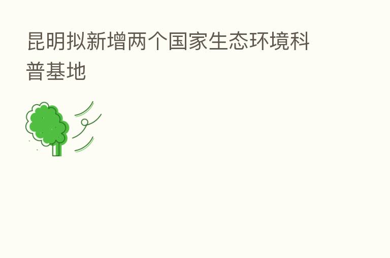 昆明拟新增两个国家生态环境科普基地