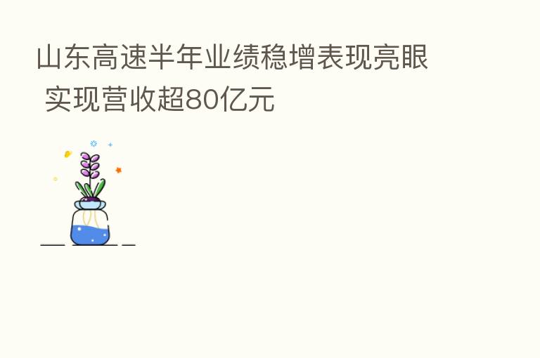 山东高速半年业绩稳增表现亮眼 实现营收超80亿元