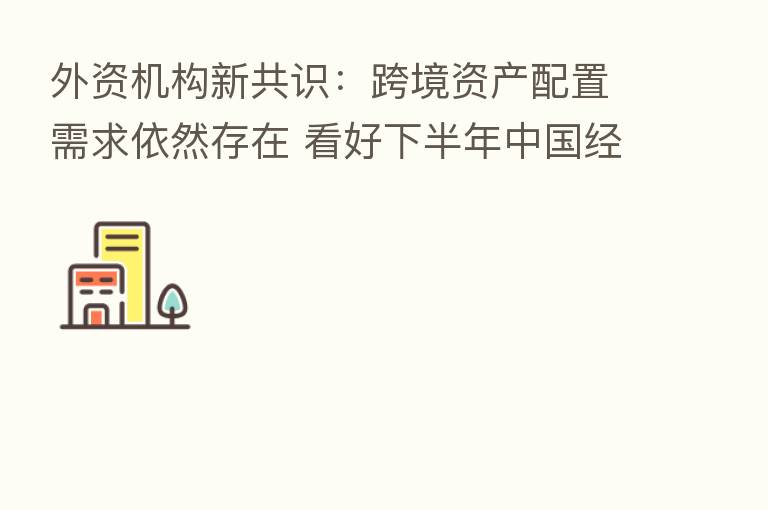 外资机构新共识：跨境资产配置需求依然存在 看好下半年中国经济复苏