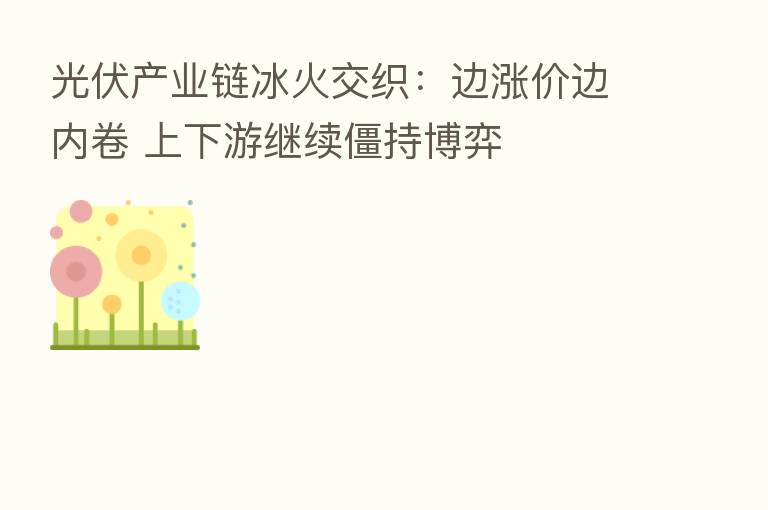 光伏产业链冰火交织:边涨价边内卷 上下游继续僵持博弈