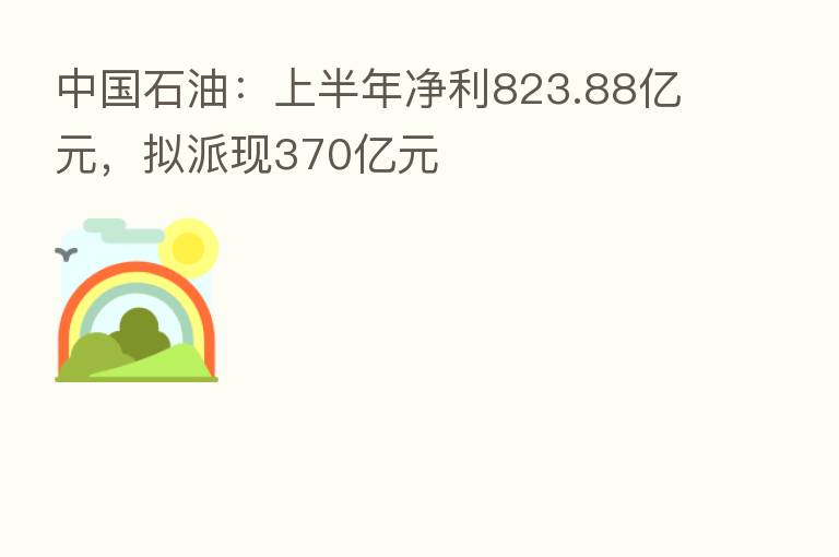 中国石油：上半年净利823.88亿元，拟派现370亿元