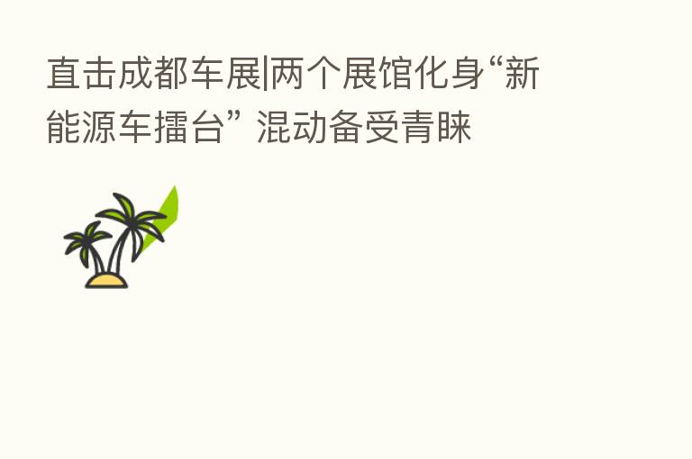 直击成都车展|两个展馆化身“新能源车擂台” 混动备受青睐