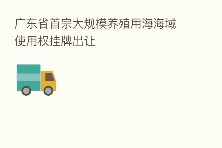 广东省首宗大规模养殖用海海域使用权挂牌出让