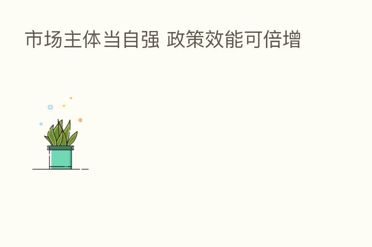 市场主体当自强 政策效能可倍增