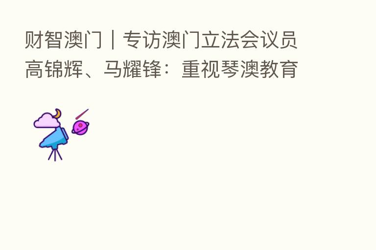 财智澳门|专访澳门立法会议员高锦辉、马耀锋:重视琴澳教育国际化 加快培养复合型人才