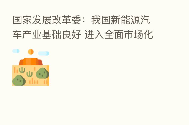 国家发展改革委:我国新能源汽车产业基础良好 进入全面市场化拓展期