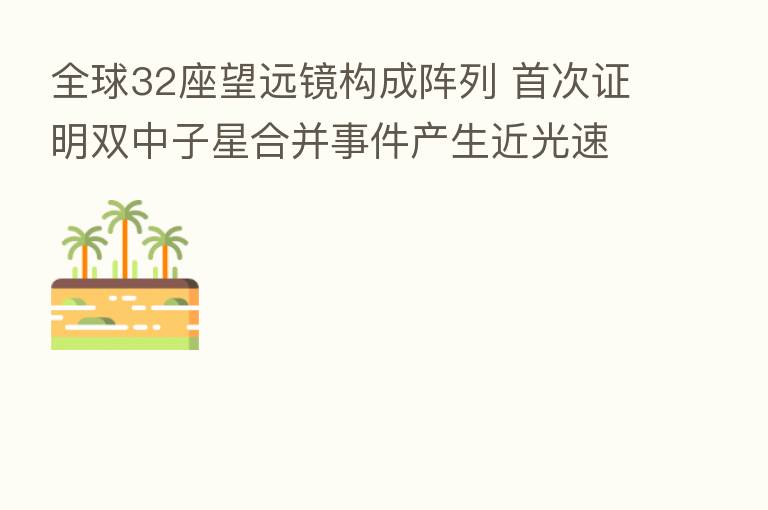 全球32座望远镜构成阵列 首次证明双中子星合并事件产生近光速“宇宙喷泉”