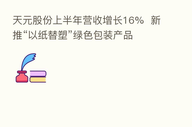 天元股份上半年营收增长16% 新推“以纸替塑”绿色包装产品