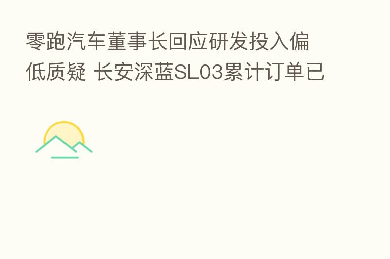 零跑汽车董事长回应研发投入偏低质疑 长安深蓝SL03累计订单已超4万辆
