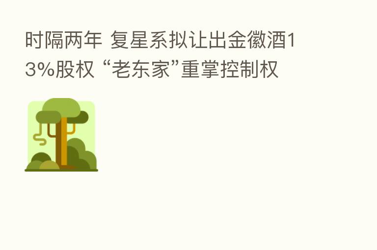 时隔两年 复星系拟让出金徽酒13%股权 “老东家”重掌控制权