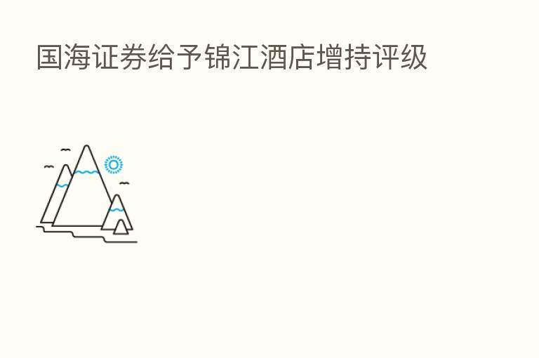 国海证券给予锦江酒店增持评级