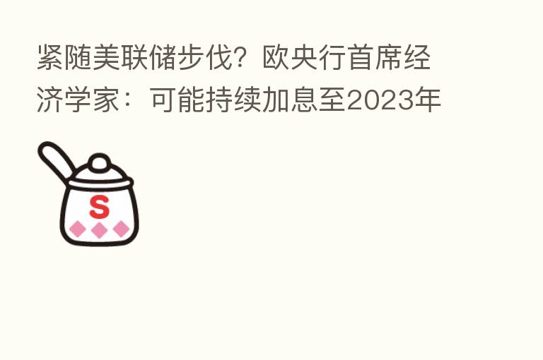 紧随美联储步伐?欧央行首席经济学家:可能持续加息至2023年