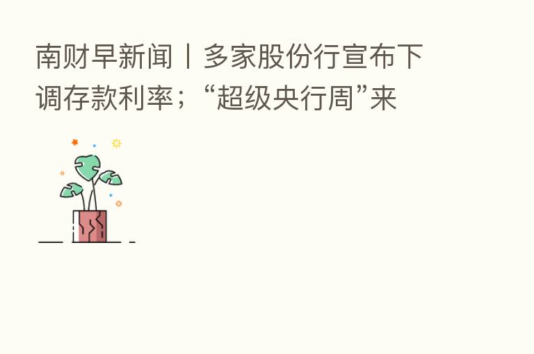 南财早新闻丨多家股份行宣布下调存款利率;“超级央行周”来了!