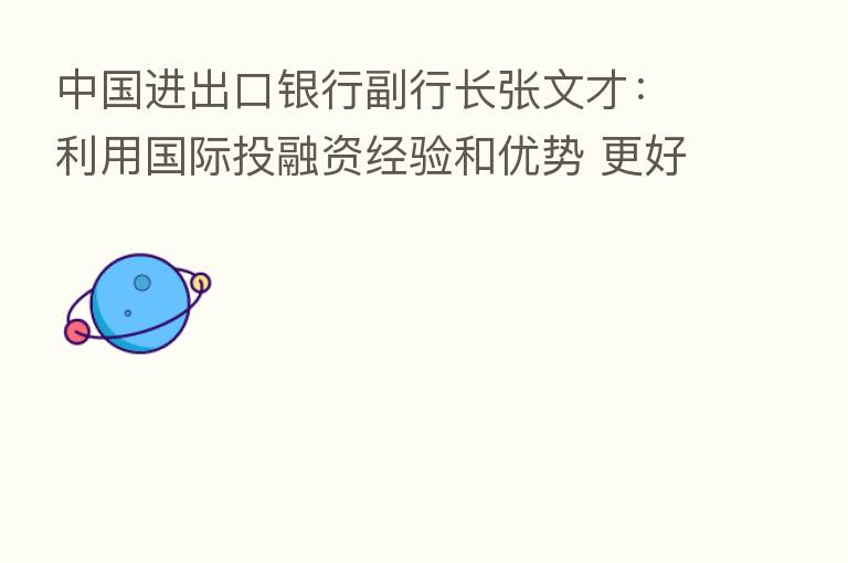 中国进出口银行副行长张文才:利用国际投融资经验和优势 更好服务中国—东盟合作